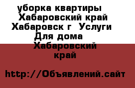 уборка квартиры  - Хабаровский край, Хабаровск г. Услуги » Для дома   . Хабаровский край